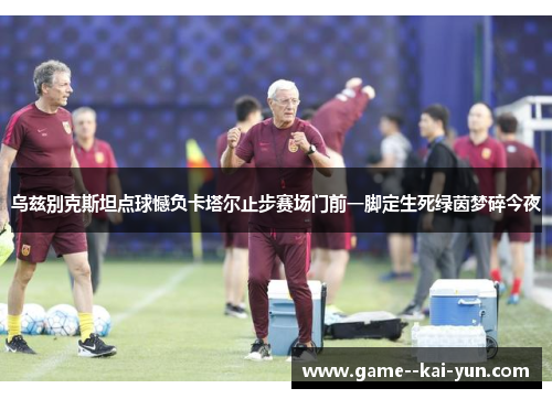 乌兹别克斯坦点球憾负卡塔尔止步赛场门前一脚定生死绿茵梦碎今夜