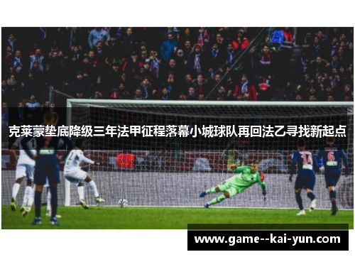 克莱蒙垫底降级三年法甲征程落幕小城球队再回法乙寻找新起点