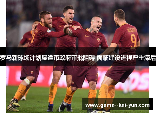 罗马新球场计划屡遭市政府审批阻碍 面临建设进程严重滞后